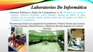 Sistemas Robóticos y Redes De Computadoras I y II. 40 laptos con acceso a
internet, softwares instalados como robotpro, paquete de office, el salón
contiene con un servidor propio, plantel cuenta con 10 equipos de robots 5
matutinos y 5 vespertinos.
Docentes que dictan sus asignaturas los profesores: Venicio Alvares (en Licencia
de Maria Estrada), Michel Herrera y (Robinson Ricardo Suplente de Llaritzel
Gaviria).
Laboratorios De Informática
 