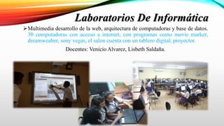 Multimedia desarrollo de la web, arquitectura de computadoras y base de datos.
30 computadoras con acceso a internet, con programas como movie marker,
dreamweaber, sony vegas, el salon cuenta con un tablero digital, proyector.
Docentes: Venicio Alvarez, Lisbeth Saldaña.
Laboratorios De Informática
 