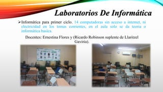Informática para primer ciclo. 14 computadoras sin acceso a internet, ni
electricidad en los tomas corrientes, en el aula solo se da teoria o
informática basica.
Docentes: Ernestina Flores y (Ricardo Robinson suplente de Llaritzel
Gaviria).
Laboratorios De Informática
 