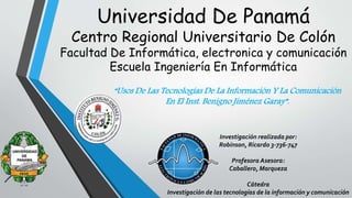 Universidad De Panamá
Centro Regional Universitario De Colón
Facultad De Informática, electronica y comunicación
Escuela Ingeniería En Informática
Investigación realizada por:
Robinson, Ricardo 3-736-747
Profesora Asesora:
Caballero, Marqueza
Cátedra
Investigación de las tecnologías de la información y comunicación
 