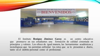 El Instituto Benigno Jiménez Garay es un centro educativo
que promueve en sus estudiantes una formación de calidad cimentada en
principios y valores. Les ofrece de igual manera, las herramientas académicas y
tecnológicas que les permitan enfrentar los retos que se le presentan a diario,
tanto en el ámbito personal como el profesional.
 