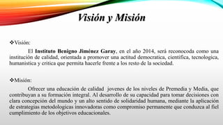 Visión y Misión
Visión:
El Instituto Benigno Jiménez Garay, en el año 2014, será reconocoda como una
institución de calidad, orientada a promover una actitud democratica, cientifica, tecnologica,
humanistica y critica que permita hacerle frente a los resto de la sociedad.
Misión:
Ofrecer una educación de calidad jovenes de los niveles de Premedia y Media, que
contribuyan a su formación integral. Al desarrollo de su capacidad para tomar decisiones con
clara concepción del mundo y un alto sentido de solidaridad humana, mediante la aplicación
de estrategias metodologicas innovadoras como compromiso permanente que conduzca al fiel
cumplimiento de los objetivos educacionales.
 