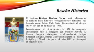 Reseña Historica
El Instituto Benigno Jiménez Garay está ubicado en
la barriada Santa Rita en el corregimiento de Sabanitas. Fue
fundado como Primer Ciclo Santa Rita mediante el decreto
ley N° 164 del 16 de marzo de 1971.
Posteriormente, el 10 de octubre de 1971 fue inaugurado
oficialmente bajó la dirección del profesor Roberto A.
Linares. Luego se distinguió con el nombre del Insigne
Educador Benigno Jiménez Garay quien dictaba la cátedra de
Religión y Moral. Ya para el año 1982 se incorporó
el segundo ciclo.
 