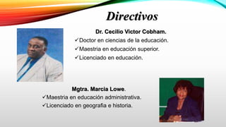 Directivos
Dr. Cecilio Victor Cobham.
Doctor en ciencias de la educación.
Maestria en educación superior.
Licenciado en educación.
Mgtra. Marcia Lowe.
Maestria en educación administrativa.
Licenciado en geografia e historia.
 