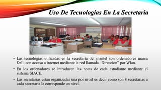 Uso De Tecnologías En La Secretaria
• Las tecnológias utilizadas en la secretaría del plantel son ordenadores marca
Dell, con acceso a internet mediante la red llamada “Direccion” por Wlan.
• En los ordenadores se introducen las notas de cada estudiante mediante el
sistema SIACE.
• Las secretarias estan organizadas una por nivel es decir como son 8 secretarias a
cada secretaria le corresponde un nivel.
 
