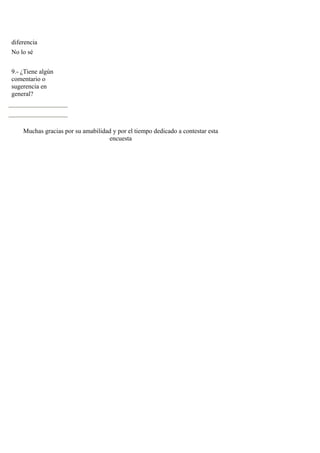 diferencia
No lo sé


9.- ¿Tiene algún
comentario o
sugerencia en
general?




    Muchas gracias por su amabilidad y por el tiempo dedicado a contestar esta
                                   encuesta
 