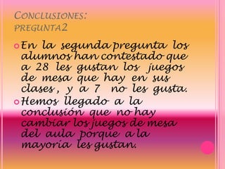 Conclusiones:pregunta2En  la  segunda pregunta  los alumnos han contestado que  a  28  les  gustan  los   juegos  de  mesa  que  hay  en  sus  clases ,  y  a  7   no  les  gusta.  Hemos  llegado  a  la  conclusión  que  no hay cambiar los juegos de mesa del  aula  porque  a la  mayoría  les gustan.