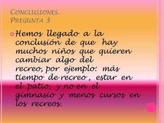 Conclusiones.Pregunta 3Hemos  llegado  a  la  conclusión  de  que   hay  muchos  niños  que  quieren   cambiar  algo  del  recreo, por  ejemplo:  más  tiempo  de recreo ,  estar  en  el  patio,  y no en  el  gimnasio  y  menos  cursos  en  los  recreos.