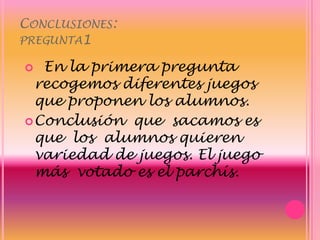 Conclusiones:pregunta1  En la primera pregunta recogemos diferentes juegos que proponen los alumnos.Conclusión  que  sacamos es que  los  alumnos quieren  variedad de juegos. El juego más  votado es el parchís.