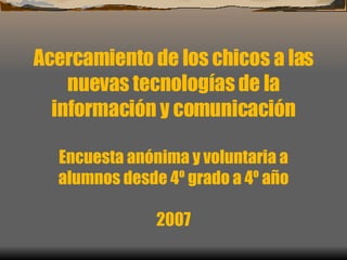 Acercamiento de los chicos a las nuevas tecnologías de la información y comunicación Encuesta anónima y voluntaria a alumnos desde 4º grado a 4º año 2007 