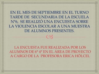 EN EL MES DE SEPTIEMBRE EN EL TURNO 
TARDE DE SECUNDARIA DE LA ESCUELA 
N°6, SE REALIZÓ UNA ENCUESTA SOBRE 
LA VIOLENCIA ESCOLAR A UNA MUESTRA 
DE ALUMNOS PRESENTES. 
 
LA ENCUESTA FUE REALIZADA POR LOS 
ALUMNOS DE 6° 4° EN EL ÁREA DE PROYECTO 
A CARGO DE LA PROFESORA ERICA HÖLCEL 
 