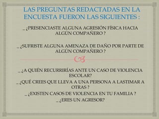 LAS PREGUNTAS REDACTADAS EN LA 
ENCUESTA FUERON LAS SIGUIENTES : 
_ ¿PRESENCIASTE ALGUNA AGRESIÓN FÍSICA HACIA 
ALGÚN COMPAÑERO ? 
_ ¿SUFRISTE ALGUNA AMENAZA DE DAÑO POR PARTE DE 
ALGÚN COMPAÑERO ? 
 
_ ¿A QUIÉN RECURRIRÍAS ANTE UN CASO DE VIOLENCIA 
ESCOLAR? 
_ ¿QUÉ CREES QUE LLEVA A UNA PERSONA A LASTIMAR A 
OTRAS ? 
_ ¿EXISTEN CASOS DE VIOLENCIA EN TU FAMILIA ? 
_ ¿ERES UN AGRESOR? 
 
