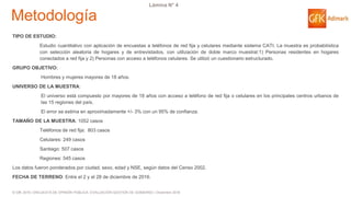 © GfK 2016 | ENCUESTA DE OPINIÓN PÚBLICA: EVALUACIÓN GESTIÓN DE GOBIERNO | Diciembre 2016
Lámina N° 4
Metodología
TIPO DE ESTUDIO:
Estudio cuantitativo con aplicación de encuestas a teléfonos de red fija y celulares mediante sistema CATI. La muestra es probabilística
con selección aleatoria de hogares y de entrevistados, con utilización de doble marco muestral:1) Personas residentes en hogares
conectados a red fija y 2) Personas con acceso a teléfonos celulares. Se utilizó un cuestionario estructurado.
GRUPO OBJETIVO:
Hombres y mujeres mayores de 18 años.
UNIVERSO DE LA MUESTRA:
El universo está compuesto por mayores de 18 años con acceso a teléfono de red fija o celulares en los principales centros urbanos de
las 15 regiones del país.
El error se estima en aproximadamente +/- 3% con un 95% de confianza.
TAMAÑO DE LA MUESTRA: 1052 casos
Teléfonos de red fija: 803 casos
Celulares: 249 casos
Santiago: 507 casos
Regiones: 545 casos
Los datos fueron ponderados por ciudad, sexo, edad y NSE, según datos del Censo 2002.
FECHA DE TERRENO: Entre el 2 y el 28 de diciembre de 2016.
 