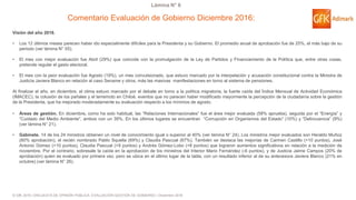 © GfK 2016 | ENCUESTA DE OPINIÓN PÚBLICA: EVALUACIÓN GESTIÓN DE GOBIERNO | Diciembre 2016
Lámina N° 6
Comentario Evaluación de Gobierno Diciembre 2016:
Visión del año 2016.
• Los 12 últimos meses parecen haber ido especialmente difíciles para la Presidenta y su Gobierno. El promedio anual de aprobación fue de 25%, el más bajo de su
periodo (ver lámina N° 55).
• El mes con mejor evaluación fue Abril (29%) que coincide con la promulgación de la Ley de Partidos y Financiamiento de la Política que, entre otras cosas,
pretende regular el gasto electoral.
• El mes con la peor evaluación fue Agosto (19%), un mes convulsionado, que estuvo marcado por la interpelación y acusación constitucional contra la Ministra de
Justicia Javiera Blanco en relación al caso Sename y otros, más las masivas manifestaciones en torno al sistema de pensiones.
Al finalizar el año, en diciembre, el clima estuvo marcado por el debate en torno a la política migratoria, la fuerte caída del Índice Mensual de Actividad Económica
(IMACEC), la colusión de los pañales y el terremoto en Chiloé, eventos que no parecen haber modificado mayormente la percepción de la ciudadanía sobre la gestión
de la Presidenta, que ha mejorado moderadamente su evaluación respecto a los mínimos de agosto.
• Áreas de gestión. En diciembre, como ha sido habitual, las “Relaciones Internacionales” fue el área mejor evaluada (58% aprueba), seguida por el “Energía” y
“Cuidado del Medio Ambiente”, ambos con un 39%. En los últimos lugares se encuentran “Corrupción en Organismos del Estado” (10%) y “Delincuencia” (9%)
(ver lámina N° 21).
• Gabinete. 14 de los 24 ministros obtienen un nivel de conocimiento igual o superior al 40% (ver lámina N° 24). Los ministros mejor evaluados son Heraldo Muñoz
(80% aprobación), el recién nombrado Pablo Squella (69%) y Claudia Pascual (67%). También se destaca las mejorías de Carmen Castillo (+10 puntos), José
Antonio Gómez (+10 puntos), Claudia Pascual (+9 puntos) y Andrés Gómez-Lobo (+8 puntos) que lograron aumentos significativos en relación a la medición de
noviembre. Por el contrario, sobresale la caída en la aprobación de los ministros del Interior Mario Fernández (-6 puntos), y de Justicia Jaime Campos (20% de
aprobación) quien es evaluado por primera vez, pero se ubica en el último lugar de la tabla, con un resultado inferior al de su antecesora Javiera Blanco (21% en
octubre) (ver lámina N° 26).
 