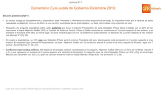 © GfK 2016 | ENCUESTA DE OPINIÓN PÚBLICA: EVALUACIÓN GESTIÓN DE GOBIERNO | Diciembre 2016
Lámina N° 7
Elección presidencial 2017.
• El estudio indaga por las preferencias y expectativas para Presidente o Presidenta en forma espontánea (sin lista). Es importante notar que el carácter de estas
respuestas corresponde, como se ha dicho, a una mención espontánea de los entrevistados y no debe interpretarse como intención de voto.
• Respecto a la pregunta espontánea sobre quién preferiría que fuese el próximo Presidente/a del país, Sebastián Piñera lidera el listado con un 29% de las
menciones, le sigue Alejandro Guillier (26%) a 3 puntos de distancia. Ambos, Piñera y Guillier aumentan su preferencia en 5 puntos respecto al mes anterior y se
mantiene la distancia entre ellos. En tercer lugar, se ubica Ricardo Lagos con 5% de preferencia quién presentó un descenso de 2 puntos respecto al mes anterior
(ver láminas N° 29 y 30).
• En cuanto a expectativas, un 43% cree que Sebastián Piñera será el próximo Presidente del país, disminuyendo esta percepción en 2 puntos respecto al mes
anterior. En segundo lugar (siempre en expectativas) se ubica Alejandro Guillier con 23 puntos (un alza de 8 puntos en el mes), seguido de Ricardo Lagos con 7
puntos (-5) (ver láminas N° 32 y 33).
• Confianza en personajes políticos. Del listado de personajes políticos considerados en la pregunta, Alejandro Guillier lidera con un 54% de confianza (valores 4
y 5), lo que representa un aumento de 3 puntos respecto a la medición de Noviembre. En segundo lugar, se ubica Sebastián Piñera con 38% (+2) y en tercer lugar
Manuel José Ossandón con 32% (-5), quien se ubica en el mismo nivel con Isabel Allende y Felipe Kast (ver láminas N° 37 y 38).
Comentario Evaluación de Gobierno Diciembre 2016:
 