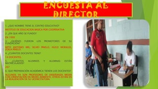 ENCUESTA AL
DIRECTOR
1. ¿QUE NOMBRE TIENE EL CENTRO EDUCATIVO?
INSTITUO DE EDUCACION BASICA POR COOPERATIVA
2. ¿EN QUE AÑO SE FUNDO?
EN 1999
3. ¿QUIÉNES FUERON LOS PROMOTORES DE SU
FUNDACIÓN?
MITO ANTONIO MIS, SILVIO PINELO, HUGO MORALES,
ZOILA PINELO.
4. ¿CUÁNTOS DOCENTES TIENE?
14 DOCENTES.
5. ¿CUÁNTOS ALUMNOS Y ALUMNAS ESTÁN
MATRICULADOS?
267
6. QUE PREPARACIÓN ACADÉMICA TIENEN LOS DOCENTES?
ALGUNOS YA SON PROFESORES DE ENSEÑANZA MEDIA
CON ORIENTACIÓN EN MEDIO AMBIENTE, OTROS ESTÁN EN
LA REALIZACIÓN DE SU LICENCITATURA.
 