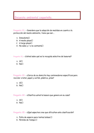 Encuesta ambiental caqueteña.




Pregunta 01. - Considera que la adopción de medidas en cuanto a la
protección del medio ambiente, tiene que ser...

   A.   Inmediata
   B.   A medio plazo
   C.   A largo plazo
   D.   No sabe y / o no contesta




Pregunta 02.   - ¿Usted sabe qué es la recogida selectiva de basuras?

   A. Sí
   B. No




Pregunta 03. - ¿Cerca de su domicilio hay contenedores específicos para
reciclar cristal, papel y cartón, plástico, pilas?

   A. Sí
   B. No




Pregunta 04. - ¿Clasifica usted la basura que genera en su casa?

   A. Sí
   B. No




Pregunta 05. - ¿Qué aspectos cree que dificultan esta clasificación?

   A. Falta de espacio para tantas bolsas.
   B. Pérdida de tiempo.
 