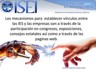 Maestría en Consultoría Interna y Externa


Los mecanismos para establecer vínculos entre
    las IES y las empresas son a través de la
   participación en congresos, exposiciones,
  consejos estatales así como a través de las
                   paginas web.




                                   Fusión Empresa Universidad
 