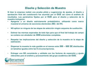 Diseño y Selección de Muestra
Si bien la empresa realizó una prueba piloto y sugerencias de ajustes, el diseño y
aprobación final del cuestionario fue asumido por el OUE así como el análisis de
resultados. Los parámetros fijados por el OUE para el diseño y selección de la
muestra incluyeron:
• Apegarse a un diseño estrictamente probabilístico, utilizando como marco
muestral el universo de secciones electorales (SE) del IFE.
• NO aplicar en ninguna de las etapas de selección ningún esquema de sustitución.
• Estimar las mermas esperadas de todo tipo para que al final del trabajo de campo
se contara con alrededor de 3000 entrevistas completas.
• Respetar las implicaciones del diseño y selección de la muestra en la etapa de
estimación.
• Dispersar la muestra lo más posible en al menos entre 500 – 600 SE distribuidas
en tamaños iguales entre las 5 circunscripciones.
• Entregar una BD consistente y validada con los factores de expansión y ajuste
relevantes para el análisis y procesamiento del grupo académico del OUE.
 