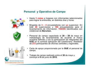 Personal y Operativo de Campo
• Hasta 3 vistas a hogares con informantes seleccionados
para lograr la entrevista, en distintos días y horas.
• Brigadas de 3 – 4 encuestadores con un supervisor. En
total 40 supervisores y 180 encuestadores para el
levantamiento de información. TODOS Identificados con
credencial de Berumen.
• Personal de campo capacitado el 28 – 29 de mayo en
metodología de levantamiento de acuerdo al marco
muestral definido y con la participación de integrantes del
OUE en la correcta aplicación del cuestionario. Alrededor
de 273 participantes de oficinas centrales y regionales.
• Carta de apoyo proporcionada por la OUE al personal de
campo.
• Trabajo de campo realizado entre el 30 de mayo y
concluyó el 6 de junio de 2012.
 