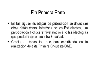 Fin Primera Parte En las siguientes etapas de publicación se difundirán otros datos como: Intereses de los Estudiantes,  su participación Política a nivel nacional o las ideologías que predominan en nuestra Facultad. Gracias a todos los que han contribuído en la realización de esta Primera Encuesta CAE. 
