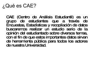 ¿Qué es CAE? CAE (Centro de Análisis Estudiantil) es un grupo de estudiantes que a través de Encuestas, Estadísticas y recopilación de datos buscaremos realizar un estudio serio de la opinión del estudiantado sobre diversos temas, con el fin de que estos importantes datos sirvan de herramienta pública para todos los actores de nuestra Universidad. 