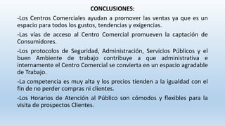 CONCLUSIONES:
-Los Centros Comerciales ayudan a promover las ventas ya que es un
espacio para todos los gustos, tendencias y exigencias.
-Las vías de acceso al Centro Comercial promueven la captación de
Consumidores.
-Los protocolos de Seguridad, Administración, Servicios Públicos y el
buen Ambiente de trabajo contribuye a que administrativa e
internamente el Centro Comercial se convierta en un espacio agradable
de Trabajo.
-La competencia es muy alta y los precios tienden a la igualdad con el
fin de no perder compras ni clientes.
-Los Horarios de Atención al Público son cómodos y flexibles para la
visita de prospectos Clientes.
 