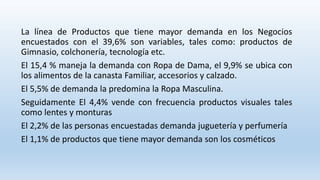 La línea de Productos que tiene mayor demanda en los Negocios
encuestados con el 39,6% son variables, tales como: productos de
Gimnasio, colchonería, tecnología etc.
El 15,4 % maneja la demanda con Ropa de Dama, el 9,9% se ubica con
los alimentos de la canasta Familiar, accesorios y calzado.
El 5,5% de demanda la predomina la Ropa Masculina.
Seguidamente El 4,4% vende con frecuencia productos visuales tales
como lentes y monturas
El 2,2% de las personas encuestadas demanda juguetería y perfumería
El 1,1% de productos que tiene mayor demanda son los cosméticos
 