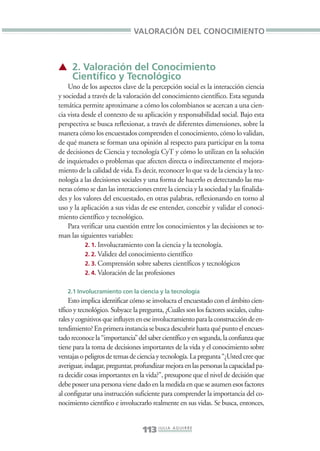 Libro/Imaginario/2parte•     6/20/05     4:18 PM      Página 113




                                               VALORACIÓN DEL CONOCIMIENTO



                 ▲ 2. Valoración del Conocimiento
                   Científico y Tecnológico
                     Uno de los aspectos clave de la percepción social es la interacción ciencia
                 y sociedad a través de la valoración del conocimiento científico. Esta segunda
                 temática permite aproximarse a cómo los colombianos se acercan a una cien-
                 cia vista desde el contexto de su aplicación y responsabilidad social. Bajo esta
                 perspectiva se busca reflexionar, a través de diferentes dimensiones, sobre la
                 manera cómo los encuestados comprenden el conocimiento, cómo lo validan,
                 de qué manera se forman una opinión al respecto para participar en la toma
                 de decisiones de Ciencia y tecnología CyT y cómo lo utilizan en la solución
                 de inquietudes o problemas que afecten directa o indirectamente el mejora-
                 miento de la calidad de vida. Es decir, reconocer lo que va de la ciencia y la tec-
                 nología a las decisiones sociales y una forma de hacerlo es detectando las ma-
                 neras cómo se dan las interacciones entre la ciencia y la sociedad y las finalida-
                 des y los valores del encuestado, en otras palabras, reflexionando en torno al
                 uso y la aplicación a sus vidas de ese entender, concebir y validar el conoci-
                 miento científico y tecnológico.
                     Para verificar una cuestión entre los conocimientos y las decisiones se to-
                 man las siguientes variables:
                            2. 1. Involucramiento con la ciencia y la tecnología.
                            2. 2. Validez del conocimiento científico
                            2. 3. Comprensión sobre saberes científicos y tecnológicos
                            2. 4. Valoración de las profesiones


                    2.1 Involucramiento con la ciencia y la tecnología
                      Esto implica identificar cómo se involucra el encuestado con el ámbito cien-
                 tífico y tecnológico. Subyace la pregunta, ¿Cuáles son los factores sociales, cultu-
                 rales y cognitivos que influyen en ese involucramiento para la construcción de en-
                 tendimiento? En primera instancia se busca descubrir hasta qué punto el encues-
                 tado reconoce la “importancia” del saber científico y en segunda, la confianza que
                 tiene para la toma de decisiones importantes de la vida y el conocimiento sobre
                 ventajas o peligros de temas de ciencia y tecnología. La pregunta “¿Usted cree que
                 averiguar, indagar, preguntar, profundizar mejora en las personas la capacidad pa-
                 ra decidir cosas importantes en la vida?”, presupone que el nivel de decisión que
                 debe poseer una persona viene dado en la medida en que se asumen esos factores
                 al configurar una instrucción suficiente para comprender la importancia del co-
                 nocimiento científico e involucrarlo realmente en sus vidas. Se busca, entonces,


                                                   113 J U L I A A G U I R R E
 