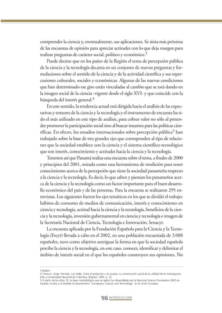 Libro Prologo•   6/20/05          3:09 PM            Página 16




                 comprender la ciencia y, eventualmente, sus aplicaciones. Se sitúa más próxima
                 de las encuestas de opinión para apreciar actitudes con lo que deja margen para
                 realizar preguntas de carácter social, político y económico.3
                      Puede decirse que en los países de la Región el tema de percepción pública
                 de la ciencia y la tecnología decanta en un conjunto de nuevas preguntas y for-
                 mulaciones sobre el sentido de la ciencia y de la actividad científica y sus reper-
                 cusiones culturales, sociales y económicas. Algunas de las nuevas condiciones
                 que han determinado ese giro están vinculadas al cambio que se está dando en
                 la imagen social de la ciencia -vigente desde el siglo XVI- y que coincide con la
                 búsqueda del interés general.4
                      En este sentido, la tendencia actual está dirigida hacia el análisis de las expec-
                 tativas y temores de la ciencia y la tecnología y el instrumento de encuesta ha si-
                 do el más utilizado en este tipo de análisis, para cobrar valor no sólo al preten-
                 der promover la participación social sino al buscar insumos para las políticas cien-
                 tíficas. En efecto, los estudios internacionales sobre percepción pública5 han
                 trabajado sobre la base de tres grandes ejes que corresponden al tipo de relacio-
                 nes que la sociedad establece con la ciencia y el sistema científico-tecnológico
                 que son interés, conocimiento y actitudes hacia la ciencia y la tecnología.
                      Tenemos así que Panamá realiza una encuesta sobre el tema, a finales de 2000
                 y principios del 2001, mirada como una herramienta de medición para tener
                 conocimiento acerca de la percepción que tiene la sociedad panameña respecto
                 a la ciencia y la tecnología. Es decir, lo que saben y piensan los panameños acer-
                 ca de la ciencia y la tecnología como un factor importante para el buen desarro-
                 llo económico del país y de las personas. Para la encuesta se realizaron 295 en-
                 trevistas. Los siguientes fueron los ejes temáticos en los que se dividió el trabajo:
                 hábitos de consumo de medios de comunicación, interés y conocimiento en
                 ciencia y tecnología, actitud hacia la ciencia y la tecnología, beneficios de la cien-
                 cia y la tecnología, inversión gubernamental en ciencia y tecnología e imagen de
                 la Secretaría Nacional de Ciencia, Tecnología e Innovación, Senacyt.
                      La encuesta aplicada por la Fundación Española para la Ciencia y la Tecno-
                 logía (Fecyt) llevada a cabo en el 2002, en una población encuestada de 3.088
                 españoles, tuvo como objetivo averiguar la forma en que la sociedad española
                 percibe la ciencia y la tecnología, en este caso, conocer, identificar y delimitar el
                 ámbito de interés social en el que los españoles construyen sus opiniones. No


                 3 Ibidem
                 4 Charum, Jorge. Parrado, Luz Stella. Entre el productor y el usuario. La construcción social de la utilidad de la investigación.
                 Icfes y Universidad Nacional de Colombia. Bogotá, 1995. p. 22
                 5 A partir de los años 70, la base metodológica que se aplica fue desarrollada por la Nacional Science Foundation (NSF) en
                 Estados Unidos y el Modelo Eurobarómetro “Europeans, Science and Technology” en la Unión Europea.




                                                                        16 I N T R O D U C C I Ó N
 