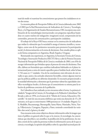 Libro Prologo•   6/20/05    3:09 PM     Página 17




                 trató de medir ni examinar los conocimientos que poseen los ciudadanos en es-
                 tos dos temas.
                      La encuesta piloto de Percepción Pública de la Ciencia elaborada entre 2002
                 y el 2003 por la Red Iberoamericana de Indicadores de Ciencia y Tecnología,
                 Ricyt, y la Organización de Estados Iberoamericanos, OEI, incorpora una com-
                 binación de las metodologías internacionales con preguntas específicas basán-
                 dose en cuatro núcleos de indagación: imaginario social, comprensión de los
                 contenidos, procesos de comunicación y participación ciudadana.
                      El trabajo de la Ricyt-OEI busca avanzar en la construcción de indicadores
                 que midan la valoración que la sociedad le otorga al sistema científico y tecno-
                 lógico, como uno de los parámetros necesarios para promover la participación
                 social y la democratización en la toma de decisiones. Este estudio piloto se apli-
                 ca de forma comparativa en Argentina, Brasil, España y Uruguay.
                      Retomando esta experiencia, en Argentina, la Secretaría Técnica de Ciencia,
                 Tecnología e Innovación Productiva (SECYT) lleva a cabo la Primera Encuesta
                 Nacional de Percepción Pública de la Ciencia a mediados de 2003, con el fin de
                 recoger información que brindara apoyo al proceso de toma de decisiones. Para
                 ello, elabora un formulario que combina indicadores habituales en el plano in-
                 ternacional junto a otros de interés específico para el ámbito local, sobre la base
                 1.744 casos en 17 ciudades. Una de las conclusiones más relevantes de este es-
                 tudio es que, junto a las actitudes altamente favorables, existen algunas reservas
                 que las políticas públicas no deberían desatender. Es necesario proporcionarle a
                 la sociedad información y elementos que le permitan valorar las capacidades cien-
                 tífico-tecnológicas locales y la forma que el conocimiento se orienta para la so-
                 lución de problemas concretos de la población.
                      En Colombia se han realizado ya tres encuestas sobre el tema. La primera ti-
                 tulada la “Imagen de la Ciencia y la Tecnología en la Población Colombiana” fue
                 llevada a cabo en 1994, en el marco de la “Misión de Ciencia, Educación y De-
                 sarrollo”. Se trató de una encuesta telefónica que tenía una duración de 15 a 20
                 minutos, en la que se entrevistaron 1000 personas en 13 ciudades: Bogotá, Ca-
                 li, Medellín, Bucaramanga, Barranquilla, Santa Marta, Manizales, Neiva, Tun-
                 ja, Villavicencio, Cartagena, Popayán y Pasto, teniendo controlando las varia-
                 bles clase social, el género y la edad.
                      Esta encuesta tenía como objetivos obtener información sobre la imagen que
                 tiene el público en general sobre lo que es la ciencia y la tecnología, las caracte-
                 rísticas que describen a un científico, la predilección de las profesiones, los me-
                 dios a través de los cuales las personas reciben la información acerca de lo que es
                 ciencia y tecnología, la opinión del público sobre la capacidad nacional para de-


                                                    17 I N T R O D U C C I Ó N
 