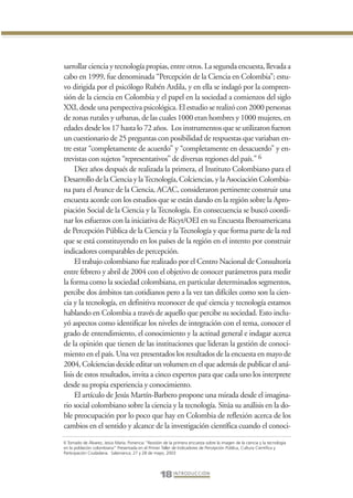 Libro Prologo•   6/20/05         3:09 PM           Página 18




                 sarrollar ciencia y tecnología propias, entre otros. La segunda encuesta, llevada a
                 cabo en 1999, fue denominada “Percepción de la Ciencia en Colombia”; estu-
                 vo dirigida por el psicólogo Rubén Ardila, y en ella se indagó por la compren-
                 sión de la ciencia en Colombia y el papel en la sociedad a comienzos del siglo
                 XXI, desde una perspectiva psicológica. El estudio se realizó con 2000 personas
                 de zonas rurales y urbanas, de las cuales 1000 eran hombres y 1000 mujeres, en
                 edades desde los 17 hasta lo 72 años. Los instrumentos que se utilizaron fueron
                 un cuestionario de 25 preguntas con posibilidad de respuestas que variaban en-
                 tre estar “completamente de acuerdo” y “completamente en desacuerdo” y en-
                 trevistas con sujetos “representativos” de diversas regiones del país.” 6
                      Diez años después de realizada la primera, el Instituto Colombiano para el
                 Desarrollo de la Ciencia y la Tecnología, Colciencias, y la Asociación Colombia-
                 na para el Avance de la Ciencia, ACAC, consideraron pertinente construir una
                 encuesta acorde con los estudios que se están dando en la región sobre la Apro-
                 piación Social de la Ciencia y la Tecnología. En consecuencia se buscó coordi-
                 nar los esfuerzos con la iniciativa de Ricyt/OEI en su Encuesta Iberoamericana
                 de Percepción Pública de la Ciencia y la Tecnología y que forma parte de la red
                 que se está constituyendo en los países de la región en el intento por construir
                 indicadores comparables de percepción.
                      El trabajo colombiano fue realizado por el Centro Nacional de Consultoría
                 entre febrero y abril de 2004 con el objetivo de conocer parámetros para medir
                 la forma como la sociedad colombiana, en particular determinados segmentos,
                 percibe dos ámbitos tan cotidianos pero a la vez tan difíciles como son la cien-
                 cia y la tecnología, en definitiva reconocer de qué ciencia y tecnología estamos
                 hablando en Colombia a través de aquello que percibe su sociedad. Esto inclu-
                 yó aspectos como identificar los niveles de integración con el tema, conocer el
                 grado de entendimiento, el conocimiento y la actitud general e indagar acerca
                 de la opinión que tienen de las instituciones que lideran la gestión de conoci-
                 miento en el país. Una vez presentados los resultados de la encuesta en mayo de
                 2004, Colciencias decide editar un volumen en el que además de publicar el aná-
                 lisis de estos resultados, invita a cinco expertos para que cada uno los interprete
                 desde su propia experiencia y conocimiento.
                      El artículo de Jesús Martín-Barbero propone una mirada desde el imagina-
                 rio social colombiano sobre la ciencia y la tecnología. Sitúa su análisis en la do-
                 ble preocupación por lo poco que hay en Colombia de reflexión acerca de los
                 cambios en el sentido y alcance de la investigación científica cuando el conoci-
                 6 Tomado de Álvarez, Jesús María. Ponencia “Revisión de la primera encuesta sobre la imagen de la ciencia y la tecnología
                 en la población colombiana” Presentada en el Primer Taller de Indicadores de Percepción Pública, Cultura Científica y
                 Participación Ciudadana. Salamanca, 27 y 28 de mayo, 2003




                                                                     18 I N T R O D U C C I Ó N
 