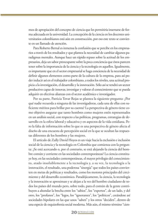 Libro Prologo•   6/20/05    3:09 PM      Página 20




                 mos de apropiación del concepto de ciencia que les permitiría insertarse de for-
                 ma adecuada en la universidad. La concepción de la ciencia en los docentes uni-
                 versitarios colombianos está aún en construcción, por eso este texto se convier-
                 te en un llamado de atención.
                     Para Roberto Bernal es inmensa la confusión que se percibe en los empresa-
                 rios a través de los resultados y que plantea la necesidad de cambiar algunos pa-
                 radigmas mentales. Aunque hace un rápido repaso sobre la actitud de los em-
                 presarios, deja un sabor preocupante sobre la poca conciencia que éstos parecen
                 tener sobre la importancia de la ciencia y la tecnología en aquellos. Igualmente,
                 es importante que en el sector empresarial se haga conciencia de la necesidad de
                 definir algunos elementos como parte de la cultura de la empresa, para así po-
                 der inducir así en el trabajador colombiano, a todos los niveles, una actitud pro-
                 picia a la investigación, el desarrollo y la innovación. Sólo así se tendrá un sector
                 productivo capaz de innovar, investigar y valorar el conocimiento que se pueda
                 adquirir en efectivas alianzas con el sector académico e investigador.
                     Por su parte, Patricia Tovar Rojas se plantea la siguiente pregunta: ¿Por
                 qué nadie recuerda a ninguna de las investigadoras, cada una de ellas con su-
                 ficiente méritos para brillar por su cuenta? La perspectiva de género tiene co-
                 mo objetivo asegurar que tanto hombres como mujeres estén representados
                 en un análisis social, con respecto a las políticas, programas, estrategias de de-
                 sarrollo en la esfera laboral y educativa y en aspectos de la vida cotidiana. Pe-
                 ro la falta de información sobre lo que es una perspectiva de género afecta el
                 diseño de una encuesta de percepción social en la que se ocultan las respues-
                 tas diferentes de los hombres y las mujeres.
                     El artículo de Zully David Hoyos es un viaje hacia la exclusión e inclusión
                 social de la ciencia y la tecnología en Colombia que comienza con la pregun-
                 ta: ¿Se está acercando o, por el contrario, se está alejando la ciencia del hom-
                 bre común y corriente en las sociedades contemporáneas? La ciencia constitu-
                 ye hoy, en las sociedades contemporáneas, el mayor privilegio del conocimien-
                 to, atado insolublemente a la tecnología y, a su vez, la tecnología a la
                 innovación, el resultado, una poderosa “sinergia” que todos los países convier-
                 ten en metas de políticas y resultados, como los motores principales del creci-
                 miento y del desarrollo económico. Paradójicamente, la ciencia, la tecnología
                 y la innovación se aproximan y se alejan a la vez del hombre ciudadano de to-
                 dos los países del mundo pero, sobre todo, para el común de la gente contri-
                 buyen a ahondar la brecha entre los “sabios”, los “expertos”, de un lado, y del
                 otro, los “profanos”, los “legos, los “ignorantes”, los “políticos”, creándose así
                 sociedades bipolares en las que unos “saben” y los otros “deciden”, dentro de
                 una especie de esquizofrenia social moderna. Más aún, el mismo término “cien-

                                                    20 I N T R O D U C C I Ó N
 