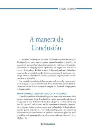 Libro/Conclusiones-ok   6/20/05     3:29 PM    Página 173




                                                                          CONCLUSIÓNES




                                  A manera de
                                  Conclusión
                     La encuesta “La Percepción que tienen los Colombianos sobre la Ciencia y la
                 Tecnología”, tenía como objetivo general conocer la noción, la opinión y las
                 asociaciones que tiene la ciudadanía en general, los profesores universitarios,
                 los docentes de colegios privados y públicos y los empresarios acerca de la
                 ciencia y la tecnología. Es decir, conocer la forma cómo la sociedad colom-
                 biana percibe esos dos ámbitos. En definitiva, reconocer, de qué ciencia y tec-
                 nología estamos hablando en Colombia, a partir de sus posibilidades y expec-
                 tativas de su utilización.
                     Los resultados principales de la encuesta se ordenan en las cuatro temáti-
                 cas de indagación que se estructuraron desde el comienzo, en aras de orien-
                 tar la construcción de mecanismos de apropiación dentro de una perspecti-
                 va de percepción.

                 IMAGINARIO SOCIAL SOBRE LA CIENCIA Y LA TECNOLOGÍA
                     Una visión positiva de la ciencia ha ganado un reconocimiento social en
                 los entrevistados por efecto de utilidad, en cuanto a estar enfocada hacia el
                 progreso en la cura de enfermedades. Esta imagen se construye desde una
                 base de “cercanía” a ellos, como son las cuestiones relacionadas con salud.
                 Un porcentaje alto de opiniones siente que los beneficios de la ciencia son
                 mayores que sus perjuicios. La visión de la tecnología, como un conjunto de
                 actitudes necesarias para resolver un problema concreto de aplicación prác-
                 tica, define un impacto positivo entre los entrevistados que recae sobre la ca-
                 lidad de vida.

                                                173 C O N C L U S I Ó N
 