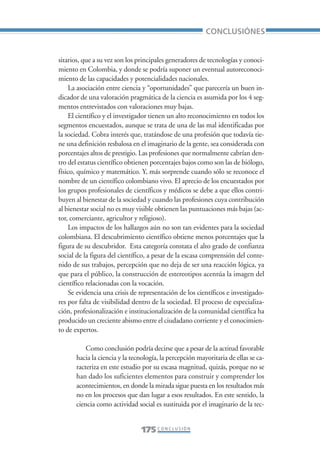 Libro/Conclusiones-ok   6/20/05     3:29 PM      Página 175




                                                                           CONCLUSIÓNES


                 sitarios, que a su vez son los principales generadores de tecnologías y conoci-
                 miento en Colombia, y donde se podría suponer un eventual autoreconoci-
                 miento de las capacidades y potencialidades nacionales.
                     La asociación entre ciencia y “oportunidades” que parecería un buen in-
                 dicador de una valoración pragmática de la ciencia es asumida por los 4 seg-
                 mentos entrevistados con valoraciones muy bajas.
                     El científico y el investigador tienen un alto reconocimiento en todos los
                 segmentos encuestados, aunque se trata de una de las mal identificadas por
                 la sociedad. Cobra interés que, tratándose de una profesión que todavía tie-
                 ne una definición resbalosa en el imaginario de la gente, sea considerada con
                 porcentajes altos de prestigio. Las profesiones que normalmente cabrían den-
                 tro del estatus científico obtienen porcentajes bajos como son las de biólogo,
                 físico, químico y matemático. Y, más sorprende cuando sólo se reconoce el
                 nombre de un científico colombiano vivo. El aprecio de los encuestados por
                 los grupos profesionales de científicos y médicos se debe a que ellos contri-
                 buyen al bienestar de la sociedad y cuando las profesiones cuya contribución
                 al bienestar social no es muy visible obtienen las puntuaciones más bajas (ac-
                 tor, comerciante, agricultor y religioso).
                     Los impactos de los hallazgos aún no son tan evidentes para la sociedad
                 colombiana. El descubrimiento científico obtiene menos porcentajes que la
                 figura de su descubridor. Esta categoría constata el alto grado de confianza
                 social de la figura del científico, a pesar de la escasa comprensión del conte-
                 nido de sus trabajos, percepción que no deja de ser una reacción lógica, ya
                 que para el público, la construcción de estereotipos acentúa la imagen del
                 científico relacionadas con la vocación.
                     Se evidencia una crisis de representación de los científicos e investigado-
                 res por falta de visibilidad dentro de la sociedad. El proceso de especializa-
                 ción, profesionalización e institucionalización de la comunidad científica ha
                 producido un creciente abismo entre el ciudadano corriente y el conocimien-
                 to de expertos.

                            Como conclusión podría decirse que a pesar de la actitud favorable
                        hacia la ciencia y la tecnología, la percepción mayoritaria de ellas se ca-
                        racteriza en este estudio por su escasa magnitud, quizás, porque no se
                        han dado los suficientes elementos para construir y comprender los
                        acontecimientos, en donde la mirada sigue puesta en los resultados más
                        no en los procesos que dan lugar a esos resultados. En este sentido, la
                        ciencia como actividad social es sustituida por el imaginario de la tec-


                                                 175 C O N C L U S I Ó N
 