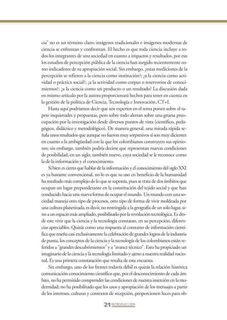 Libro Prologo•   6/20/05    3:09 PM      Página 21




                 cia” no es un término claro; imágenes tradicionales e imágenes modernas de
                 ciencia se enfrentan y confrontan. El hecho es que toda ciencia incluye a to-
                 dos los integrantes de una sociedad en cuanto a impactos y resultados, por eso
                 los estudios de percepción pública de la ciencia han surgido recientemente co-
                 mo indicadores de su apropiación social. Sin embargo, ¿estas mediciones de la
                 percepción se refieren a la ciencia como institución?; ¿a la ciencia como acti-
                 vidad o práctica social?; ¿a la actividad como corpus o reservorios de conoci-
                 mientos?; ¿a la ciencia como un producto o un resultado? La discusión dada
                 en mismo artículo por la autora proporcionará hechos para tener en cuenta en
                 la gestión de la política de Ciencia, Tecnología e Innovación, CT+I.
                     Hasta aquí podríamos decir que seis expertos en el tema ponen sobre el ta-
                 pete inquietudes y propuestas, pero sobre todo alertan sobre una gruesa preo-
                 cupación por la investigación desde diversos puntos de vista (científico, peda-
                 gógico, didáctico y metodológico). De manera general, una mirada rápida se-
                 ñala unos resultados que aunque no fueron muy sorpresivos sí son muy dicientes
                 en cuanto a la ambigüedad con la que los colombianos construyen sus opinio-
                 nes; sin embargo, también podría decirse que representan nuevas condiciones
                 de posibilidad, en un siglo, también nuevo, cuya sociedad se le reconoce como
                 la de la información y el conocimiento.
                     Si bien es cierto que hablar de la información y el conocimiento del siglo XXI
                 es ya bastante convencional, no lo es que su uso en beneficio de la humanidad
                 ha resultado más complejo de lo que se suponía, pues se trata de dos ámbitos que
                 ocupan un lugar preponderante en la constitución del tejido social y que han
                 conducido hacia una nueva forma de ocupar el mundo. Un mundo con una so-
                 ciedad maneja otro tipo de procesos, otro tipo de forma de vivir moldeada por
                 una cultura planetizada, es decir, no restringida a la geografía de un solo lugar, si-
                 no a un espacio más ampliado, posibilitado por la revolución tecnológica. Es des-
                 de este vivir que la ciencia y la tecnología constatan, en su percepción, diferen-
                 cias apreciables. Quizás como una respuesta al consumo de información cientí-
                 fica que reseña casi exclusivamente la celebración de grandes logros de la industria
                 de punta, los conceptos de la ciencia y la tecnología de los colombianos están re-
                 feridos a “grandes descubrimientos” y a “avance técnico”. Esto ha propiciado un
                 imaginario de la ciencia y la tecnología limitado y ajeno a nuestra realidad nacio-
                 nal. Es una primera constatación que resulta de esta encuesta.
                     Sin embargo, uno de los frentes todavía débil es quizás la relación histórica
                 comunicación-conocimiento científico que, por el desconocimiento de cada ám-
                 bito, no ha permitido comprender las condiciones de nuestra inserción en la mo-
                 dernidad; no ha posibilitado que los usos y apropiación de los mensajes a partir
                 de los intereses, culturas y contextos de recepción, proporcionen luces para ob-

                                                     21 I N T R O D U C C I Ó N
 