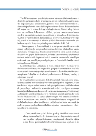 Libro/Conclusiones-ok   6/20/05     3:29 PM      Página 179




                                                                           CONCLUSIÓNES


                      También se constata que si se piensa que las universidades estimulan el
                 desarrollo de las actividades investigativas en sus profesionales, opinión que
                 dio un porcentaje de respuestas alto, pero que existe un interés limitado en la
                 formación profesional acerca de la importancia que el nivel de desarrollo cien-
                 tífico tiene para el avance de la sociedad colombiana. Tampoco hay claridad
                 en el rol cambiante de los sectores público y privado en cada una de las eta-
                 pas de la transición tecnológica (conexión con el stock global de conocimien-
                 to, alcance y consolidación de la capacidad innovadora, liderazgo tecnológi-
                 co), donde es evidente que el esfuerzo público debe estar acompañado, y de
                 hecho atrayendo, la apuesta privada para actividades de I&D+I.
                        Con respecto a la financiación de la investigación científica y tecnoló-
                 gica en Colombia, las respuestas fueron muy dispersas, reflejando de alguna
                 manera una percepción de desconocimiento sobre el tema. Casi la totalidad
                 de dos de los grupos de encuestados, docentes universitarios y empresarios,
                 están de acuerdo en la importancia de la inversión en desarrollo tecnológico
                 en áreas de base tecnológica para el país, pero su financiación la debe asumir
                 principalmente el Estado.
                      La contribución de Colciencias es reconocida en mayor medida por los
                 docentes universitarios y los empresarios que prácticamente tienen más con-
                 tacto con este Instituto cuyo objetivo es impulsar el desarrollo científico y tec-
                 nológico de Colombia, no siendo así por los docentes de básica y media y el
                 público en general.
                      Es evidente el reconocimiento de la Universidad Nacional como una de
                 las entidades más mencionadas y conocidas por el público en general, lo cual
                 confirma su importancia e impacto en la percepción como entidad nacional
                 de primer lugar en el ámbito académico y científico y de alguna manera en
                 la cotidianidad nacional. En general, puntean entidades como Colciencias y
                 Maloka entre las más conocidas por el público en general, reconocidas como
                 las que están dedicadas a la ciencia y la tecnología. Pero esta situación lo que
                 hace es reconocer, en cierta medida, el desconocimiento que aún posee la so-
                 ciedad colombiana sobre las diferentes entidades e institutos a través de los
                 cuales se puede canalizar la actividad investigadora en sus diferentes esfuer-
                 zos, objetivos y misiones.

                            Como conclusión podría decirse que hay coincidencias en cuanto
                        a la escasa contribución del sistema educativo al estímulo de una cul-
                        tura científica en los profesionales y estudiantes de educación básica,
                        lo cual denota que se debe fortalecer la vinculación de aquel con el sis-


                                                 179 C O N C L U S I Ó N
 