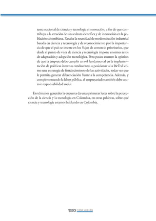 Libro/Conclusiones-ok   6/20/05     3:29 PM     Página 180




                        tema nacional de ciencia y tecnología e innovación, a fin de que con-
                        tribuya a la creación de una cultura científica y de innovación en la po-
                        blación colombiana. Resalta la necesidad de modernización industrial
                        basada en ciencia y tecnología y de reconocimiento por la importan-
                        cia de que el país se inserte en los flujos de comercio prioritarios, que
                        desde el punto de vista de ciencia y tecnología impone enormes retos
                        de adaptación y adopción tecnológica. Pero pocos asumen la opinión
                        de que la empresa debe cumplir un rol fundamental en la implemen-
                        tación de políticas internas conducentes a posicionar a la I&D+I co-
                        mo una estrategia de fortalecimiento de las actividades, todas vez que
                        le permita generar diferenciación frente a la competencia. Además, y
                        complementando la labor pública, el empresariado también debe asu-
                        mir responsabilidad social.

                     En términos generales la encuesta da unas primeras luces sobre la percep-
                 ción de la ciencia y la tecnología en Colombia, en otras palabras, sobre qué
                 ciencia y tecnología estamos hablando en Colombia.




                                                180 C O N C L U S I Ó N
 