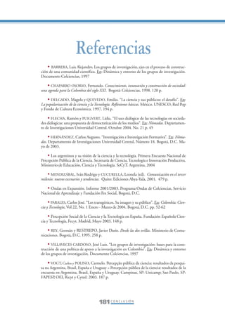 Libro/Conclusiones-ok     6/20/05      3:29 PM       Página 181




                                       Referencias
                     • BARRERA, Luis Alejandro. Los grupos de investigación, ejes en el proceso de construc-
                 ción de una comunidad científica. En: Dinámica y entorno de los grupos de investigación.
                 Documento Colciencias, 1997

                     • CHAPARRO OSORIO, Fernando. Conocimiento, innovación y construcción de sociedad:
                 una agenda para la Colombia del siglo XXI. Bogotá: Colciencias, 1998. 120 p.

                     • DELGADO, Magola y QUEVEDO, Emilio. “La ciencia y sus públicos: el desafío”. En:
                 La popularización de la ciencia y la Tecnología. Reflexiones básicas. México. UNESCO, Red Pop
                 y Fondo de Cultura Económica. 1997. 194 p.

                     • FLECHA, Ramón y PUIGVERT, Lídia. “El uso dialógico de las tecnologías en socieda-
                 des diálogicas: una propuesta de democratización de los medios”. En: Nómadas. Departamen-
                 to de Investigaciones Universidad Central. Octubre 2004. No. 21 p. 45

                      • HERNÁNDEZ, Carlos Augusto. “Investigación e Investigación Formativa”. En: Nóma-
                 das. Departamento de Investigaciones Universidad Central, Número 18. Bogotá, D.C. Ma-
                 yo de 2003.

                     • Los argentinos y su visión de la ciencia y la tecnología. Primera Encuesta Nacional de
                 Percepción Pública de la Ciencia. Secretaría de Ciencia, Tecnología e Innovación Productiva.
                 Ministerio de Educación, Ciencia y Tecnología. SeCyT. Argentina, 2004

                     • MENDIZÁBAL, Iván Rodrigo y CUCURELLA, Leonela (ed). Comunicación en el tercer
                 milenio: nuevos escenarios y tendencias. Quito: Ediciones Abya-Yala, 2001. 479 p.

                    • Ondas en Expansión. Informe 2001/2003. Programa Ondas de Colciencias, Servicio
                 Nacional de Aprendizaje y Fundación Fes Social, Bogotá, D.C.

                      • PARALES, Carlos José. “Los transgénicos. Su imagen y su público”. En: Colombia: Cien-
                 cia y Tecnología, Vol 22, No. 1 Enero - Marzo de 2004. Bogotá, D.C. pp. 52-62

                      • Percepción Social de la Ciencia y la Tecnología en España. Fundación Española Cien-
                 cia y Tecnología, Fecyt. Madrid, Mayo 2003. 148 p.

                     • REY, Germán y RESTREPO, Javier Darío. Desde las dos orillas. Ministerio de Comu-
                 nicaciones. Bogotá, D.C. 1995. 258 p.

                     • VILLAVECES CARDOSO, José Luis. “Los grupos de investigación: bases para la cons-
                 trucción de una política de apoyo a la investigación en Colombia”. En: Dinámica y entorno
                 de los grupos de investigación. Documento Colciencias, 1997

                     • VOGT, Carlos y POLINO, Carmelo. Percepção pública da ciencia: resultados da pesqui-
                 sa na Argentina, Brasil, España e Uruguay = Percepción pública de la ciencia: resultados de la
                 encuesta en Argentina, Brasil, España y Uruguay. Campinas, SP: Unicamp; Sao Paulo, SP:
                 FAPESP, OEI, Ricyt y Cyted. 2003. 187 p.




                                                      181 C O N C L U S I Ó N
 