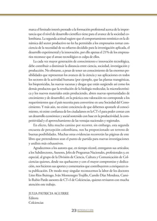 Libro Prologo•   6/20/05    3:09 PM     Página 23




                 marca el limitado interés prestado a la formación profesional acerca de la impor-
                 tancia que el nivel de desarrollo científico tiene para el avance de la sociedad co-
                 lombiana. La segunda actitud sugiere que el comportamiento rentístico en la di-
                 námica del sector productivo no les ha permitido a los empresarios tomar con-
                 ciencia de la necesidad de su esfuerzo decidido para la investigación aplicada, el
                 desarrollo experimental y la innovación, por ello apenas el 21% de los empresa-
                 rios reconoce que el atraso tecnológico es culpa de ellos.
                     La cada vez mayor generación de conocimiento e innovación tecnológica,
                 debe contribuir a disminuir la distancia entre ciencia, sociedad, investigación y
                 producción. No obstante, a pesar de tener un conocimiento de las enormes po-
                 sibilidades que representan los avances de la ciencia y sus aplicaciones en todos
                 los sectores de la actividad humana (por ejemplo, que las plantas transgénicas,
                 los biopesticidas, las nuevas vacunas y drogas que están surgiendo así como los
                 demás productos que la revolución de la biología molecular, la microelectróni-
                 ca y los nuevos materiales están produciendo, abren nuevas oportunidades de
                 crecimiento y de desarrollo), en la práctica esta valoración no corresponde a los
                 requerimientos que el país necesita para convertirse en una Sociedad del Cono-
                 cimiento. Y más aún, no existe conciencia de que debemos apostarle al conoci-
                 miento, ni existe confianza de los ciudadanos en la CT+I para poder contar con
                 un desarrollo económico y social sostenido con base en la productividad, la com-
                 petitividad y el aprovechamiento de las ventajas nacionales y regionales.
                     En efecto, falta mucho camino por recorrer, sin embargo, esta segunda
                 encuesta de percepción colombiana, nos ha proporcionado un terreno de
                 buenas posibilidades. Muchas otras evidencias recorrerán las páginas de este
                 libro que pretendemos sean el punto de partida para nuevas investigaciones
                 y análisis más exhaustivos.
                     Agradecemos a los autores que, en tiempo récord, entregaron sus artículos;
                 a los Subdirectores, Asesores, Jefes de Programas Nacionales, profesionales y, en
                 especial, al grupo de la División de Ciencia, Cultura y Comunicación de Col-
                 ciencias quienes, desde sus quehaceres y con el mayor compromiso y dedica-
                 ción, nos hicieron sus aportes y comentarios que contribuyeron a enriquecer es-
                 ta publicación. De modo muy singular reconocemos la labor de los doctores
                 Litto Ríos Buitrago, Iván Montenegro Trujillo, Camilo Díaz Mendoza, Cami-
                 lo Rubio Pardo asesores de CT+I de Colciencias, quienes revisaron con mucha
                 atención este trabajo.

                 JULIA PATRICIA AGUIRRE
                 Editora
                 Colciencias

                                                    23 I N T R O D U C C I Ó N
 