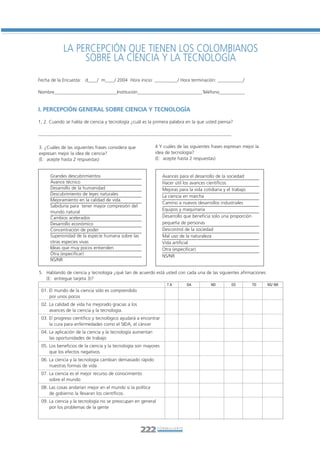 Libro/Formulario•       6/20/05        3:34 PM         Página 222




                       LA PERCEPCIÓN QUE TIENEN LOS COLOMBIANOS
                            SOBRE LA CIENCIA Y LA TECNOLOGÍA
           Fecha de la Encuesta: d____/ m____/ 2004 Hora inicio: __________/ Hora terminación: ___________/

           Nombre___________________________Institución____________________________Teléfono___________


           I. PERCEPCIÓN GENERAL SOBRE CIENCIA Y TECNOLOGÍA

           1, 2. Cuando se habla de ciencia y tecnología ¿cuál es la primera palabra en la que usted piensa?

           ___________________________________________________________________________________

           3. ¿Cuáles de las siguientes frases considera que           4 Y cuáles de las siguientes frases expresan mejor la
           expresan mejor la idea de ciencia?                          idea de tecnología?
           (E: acepte hasta 2 respuestas)                              (E: acepte hasta 2 respuestas)


                Grandes descubrimientos                                    Avances para el desarrollo de la sociedad
                Avance técnico                                             Hacer útil los avances científicos
                Desarrollo de la humanidad                                 Mejoras para la vida cotidiana y el trabajo
                Descubrimiento de leyes naturales                          La ciencia en marcha
                Mejoramiento en la calidad de vida
                                                                           Camino a nuevos desarrollos industriales
                Sabiduría para tener mayor compresión del
                                                                           Equipos y maquinaria
                mundo natural
                Cambios acelerados                                         Desarrollo que beneficia solo una proporción
                Desarrollo económico                                       pequeña de personas
                Concentración de poder                                     Descontrol de la sociedad
                Superioridad de la especie humana sobre las                Mal uso de la naturaleza
                otras especies vivas                                       Vida artificial
                Ideas que muy pocos entienden                              Otra (especificar)
                Otra (especificar)                                         NS/NR
                NS/NR

           5. Hablando de ciencia y tecnología ¿qué tan de acuerdo está usted con cada una de las siguientes afirmaciones
              (E: entregue tarjeta 3)?
                                                                             TA        DA          ND         ED          TD   NS/ NR
            01. El mundo de la ciencia sólo es comprendido
                por unos pocos
            02. La calidad de vida ha mejorado gracias a los
                avances de la ciencia y la tecnología.
            03. El progreso científico y tecnológico ayudará a encontrar
                la cura para enfermedades como el SIDA, el cáncer
            04. La aplicación de la ciencia y la tecnología aumentan
                las oportunidades de trabajo
            05. Los beneficios de la ciencia y la tecnología son mayores
                que los efectos negativos.
            06. La ciencia y la tecnología cambian demasiado rápido
                nuestras formas de vida
            07. La ciencia es el mejor recurso de conocimiento
                sobre el mundo
            08. Las cosas andarían mejor en el mundo si la política
                de gobierno la llevaran los científicos.
            09. La ciencia y la tecnología no se preocupan en general
                por los problemas de la gente




                                                               222      FORMULARIO
 