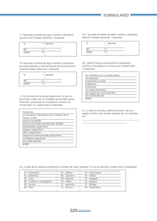 Libro/Formulario•       6/20/05         3:34 PM       Página 225




                                                                                                  FORMULARIO



           17. Recuerda el nombre de algún científico colombiano           18. Y recuerda el nombre de algún científico colombiano
           que esté vivo? (acepte solamente 1 respuesta)                   fallecido? (acepte solamente 1 respuesta)

               SI                  1   Nombre:                                 SI                 1   Nombre:

               NO                  2                                           NO                 2
               NS/NR               9                                           NS/NR              9



           19. Recuerda el nombre de algún científico colombiano           20. ¿Quién financia normalmente la investigación
           que haya realizado un descubrimiento de reconocimiento          científica y tecnológica en nuestro país? (acepte hasta
           universal (acepte solamente 1 respuesta)                        2 respuestas)

               SI                  1   Nombre:                                Los científicos con su propio dinero
                                                                              Las empresas
               NO                  2                                          Fundaciones privadas
               NS/NR               9                                          El gobierno
                                                                              Colciencias
                                                                              Los países extranjeros
                                                                              Los organismos internacionales
           21. De acuerdo con su propia experiencia o lo que ha               Otra (ESPECIFICAR)
           escuchado ¿cuáles son las entidades que brindan apoyo,             NS/NR
           fomentan y promueven la investigación científica en
           nuestro país? (E: acepte hasta 3 respuestas)

                                                                           22. Si usted lo recuerda, podría mencionar cuál es el
              Colciencias
                                                                           aporte científico más reciente realizado por un colombia-
              La Asociación Colombiana para el Avance de la
                                                                           no?
              Ciencia, ACAC
                                                                           _________________________________________________
              Instituto Humboldt
                                                                           _______________________________________
              Instituto de Estudios Ambientales, IDEAM
              Universidades (especificar)
              Colegios (especificar)
              ONG´s (especificar)
              Organismos Internacionales (especificar)
              Los Medios (especificar)
              Otra (ESPECIFICAR)
              NS/NR




           23. ¿Cuáles de las siguientes profesiones considera de mayor prestigio? (E: lea las opciones y acepte hasta 3 respuestas)

               01.   Empresario                      07.   político           13.   comerciante
               02.   periodista                      08.   ingeniero          14.   médico
               03.   actor                           09.   docente            15.   abogado
               04.   científico o investigador       10.   militar            16.   religioso
               05.   escritor                        11.   agricultor         17.   biólogo
               06.   físico                          12.   químico            18.   matemático




                                                                225     FORMULARIO
 