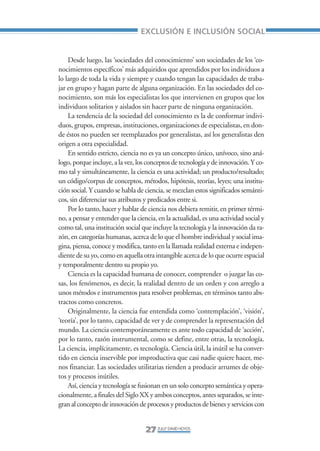 Libro/Articulo 0•     6/20/05     3:06 PM      Página 27




                                                     EXCLUSIÓN E INCLUSIÓN SOCIAL


                        Desde luego, las ‘sociedades del conocimiento’ son sociedades de los ‘co-
                    nocimientos específicos’ más adquiridos que aprendidos por los individuos a
                    lo largo de toda la vida y siempre y cuando tengan las capacidades de traba-
                    jar en grupo y hagan parte de alguna organización. En las sociedades del co-
                    nocimiento, son más los especialistas los que intervienen en grupos que los
                    individuos solitarios y aislados sin hacer parte de ninguna organización.
                        La tendencia de la sociedad del conocimiento es la de conformar indivi-
                    duos, grupos, empresas, instituciones, organizaciones de especialistas, en don-
                    de éstos no pueden ser reemplazados por generalistas, así los generalistas den
                    origen a otra especialidad.
                        En sentido estricto, ciencia no es ya un concepto único, unívoco, sino aná-
                    logo, porque incluye, a la vez, los conceptos de tecnología y de innovación. Y co-
                    mo tal y simultáneamente, la ciencia es una actividad; un producto/resultado;
                    un código/corpus de conceptos, métodos, hipótesis, teorías, leyes; una institu-
                    ción social. Y cuando se habla de ciencia, se mezclan estos significados semánti-
                    cos, sin diferenciar sus atributos y predicados entre si.
                        Por lo tanto, hacer y hablar de ciencia nos debiera remitir, en primer térmi-
                    no, a pensar y entender que la ciencia, en la actualidad, es una actividad social y
                    como tal, una institución social que incluye la tecnología y la innovación da ra-
                    zón, en categorías humanas, acerca de lo que el hombre individual y social ima-
                    gina, piensa, conoce y modifica, tanto en la llamada realidad externa e indepen-
                    diente de su yo, como en aquella otra intangible acerca de lo que ocurre espacial
                    y temporalmente dentro su propio yo.
                        Ciencia es la capacidad humana de conocer, comprender o juzgar las co-
                    sas, los fenómenos, es decir, la realidad dentro de un orden y con arreglo a
                    unos métodos e instrumentos para resolver problemas, en términos tanto abs-
                    tractos como concretos.
                        Originalmente, la ciencia fue entendida como ‘contemplación’, ‘visión’,
                    ‘teoría’, por lo tanto, capacidad de ver y de comprender la representación del
                    mundo. La ciencia contemporáneamente es ante todo capacidad de ‘acción’,
                    por lo tanto, razón instrumental, como se define, entre otras, la tecnología.
                    La ciencia, implícitamente, es tecnología. Ciencia útil, la inútil se ha conver-
                    tido en ciencia inservible por improductiva que casi nadie quiere hacer, me-
                    nos financiar. Las sociedades utilitarias tienden a producir arrumes de obje-
                    tos y procesos inútiles.
                        Así, ciencia y tecnología se fusionan en un solo concepto semántica y opera-
                    cionalmente, a finales del Siglo XX y ambos conceptos, antes separados, se inte-
                    gran al concepto de innovación de procesos y productos de bienes y servicios con


                                                       27 ZULLY DAVID HOYOS
 