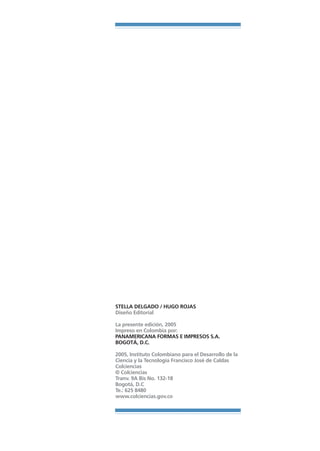 Libro/Formulario•   6/20/05   3:34 PM   Página 240




                                    STELLA DELGADO / HUGO ROJAS
                                    Diseño Editorial

                                    La presente edición, 2005
                                    Impreso en Colombia por:
                                    PANAMERICANA FORMAS E IMPRESOS S.A.
                                    BOGOTÁ, D.C.

                                    2005, Instituto Colombiano para el Desarrollo de la
                                    Ciencia y la Tecnología Francisco José de Caldas
                                    Colciencias
                                    © Colciencias
                                    Tranv. 9A Bis No. 132-18
                                    Bogotá, D.C
                                    Te.: 625 8480
                                    www.colciencias.gov.co
 