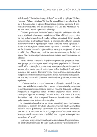 Libro/Articulo 0•      6/20/05      3:06 PM      Página 29




                                                       EXCLUSIÓN E INCLUSIÓN SOCIAL


                    nelle, llamada “Newtonianesimo per le dame”, traducida al inglés por Elizabeth
                    Carter en 1739 con el titulo de “Sir Isaac Newton’s Philosophy explain’d for the
                    use of the Ladies”, bajo el supuesto de que la razón femenina era incapaz de com-
                    prender directamente la obra del sabio director de la Casa de la Moneda del Rei-
                    no. Muchísimo menos, el portento de la magia.
                         Claro está que en estos ‘pre-juicios’, es decir, prejuicios sociales se oculta, ade-
                    más, la relación de género con el conocimiento: Saber, sabiduría, conocer, cien-
                    cia, eran atributos masculinos, derivados en última instancia, de Dios. Casandra
                    había adquirido el arte de la adivinación –el conocimiento del futuro- gracias a
                    las voluptuosidades de Apolo y según Platón, las mujeres no son capaces de ‘so-
                    frosine’ –virtud-, opinión y juicio bastante vigentes en la actualidad. Desde siem-
                    pre, los hombres han tenido la pretensión de ser magos, aun por esta vía, reyes
                    –Los Tres Reyes Magos, por ejemplo- y las mujeres simplemente ‘brujas’, a no
                    ser que éstas vistieran las prendas masculinas e imitaran todos los rituales de sus
                    artificios.
                         En esta tensión, la dificultad mayor de una política de ‘apropiación social’,
                    concepto que pretende superar los de ‘divulgación’, ‘popularización’, ‘difusión’,
                    ‘masificación’ por simplistas y peyorativos con respecto al tratamiento dado al
                    hombre sujeto –y aún mas a la mujer- como ‘vulgo’, ‘pueblo’, indocto’, ‘masa’,
                    consiste en que, a su vez, el termino ‘ciencia’ no es un término claro ni evidente
                    aún para los científicos mismos y muchísimo menos, para quienes no hacen cien-
                    cia, sean estos, ciudadanos corrientes, comunicadores, publicistas, intelectuales
                    o políticos.
                         La ‘imagen de ciencia’ es una imagen social e histórica y varía de época en
                    época y de sociedad en sociedad. Por lo menos, en la actualidad se enfrentan y
                    confrontan imágenes tradicionales e imágenes modernas de ciencia. Desde esta
                    perspectiva, las ‘imágenes de ciencia’ -‘modelos’, ‘arquetipos’, ‘estilos’, ‘modos’ o
                    ‘paradigmas’ según los ‘kuhnólogos’, Thomas Kuhn, The Structure of Scientific
                    Revolutions (1962) –si así se los puede llamar– en última instancia, son hechos
                    sociales y como tales, objetos de investigación.
                         Se entendía tradicionalmente por ciencia un catálogo impersonal de cono-
                    cimientos o la posesión de ‘saberes y haceres’ objetivos, neutros, dirigidos a
                    ‘buscar la verdad’ para unos; a ‘descubrir las leyes’ que subyacen en la natura-
                    leza, para otros, en los que los ‘hechos’ y ‘experimentos’ –modelos y réplicas-
                    prueban o confirman teorías de la ‘realidad’, cuyo lenguaje mismo, por anto-
                    nomasia, es la ‘ciencia’.
                         La anterior imagen convencional de ciencia incluía que el ‘objeto de la cien-
                    cia’ está totalmente separado del ‘sujeto que hace ciencia’ y como condición pa-


                                                         29 ZULLY DAVID HOYOS
 