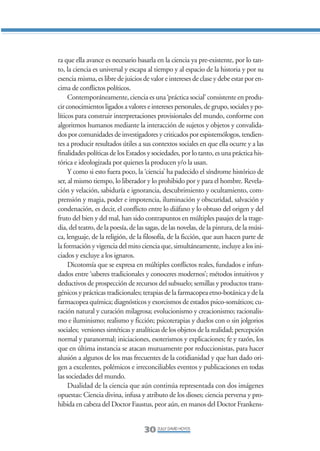 Libro/Articulo 0•   6/20/05    3:06 PM      Página 30




                ra que ella avance es necesario basarla en la ciencia ya pre-existente, por lo tan-
                to, la ciencia es universal y escapa al tiempo y al espacio de la historia y por su
                esencia misma, es libre de juicios de valor e intereses de clase y debe estar por en-
                cima de conflictos políticos.
                     Contemporáneamente, ciencia es una ‘práctica social’ consistente en produ-
                cir conocimientos ligados a valores e intereses personales, de grupo, sociales y po-
                líticos para construir interpretaciones provisionales del mundo, conforme con
                algoritmos humanos mediante la interacción de sujetos y objetos y convalida-
                dos por comunidades de investigadores y criticados por espistemólogos, tendien-
                tes a producir resultados útiles a sus contextos sociales en que ella ocurre y a las
                finalidades políticas de los Estados y sociedades, por lo tanto, es una práctica his-
                tórica e ideologizada por quienes la producen y/o la usan.
                     Y como si esto fuera poco, la ‘ciencia’ ha padecido el síndrome histórico de
                ser, al mismo tiempo, lo liberador y lo prohibido por y para el hombre. Revela-
                ción y velación, sabiduría e ignorancia, descubrimiento y ocultamiento, com-
                prensión y magia, poder e impotencia, iluminación y obscuridad, salvación y
                condenación, es decir, el conflicto entre lo diáfano y lo obtuso del origen y del
                fruto del bien y del mal, han sido contrapuntos en múltiples pasajes de la trage-
                dia, del teatro, de la poesía, de las sagas, de las novelas, de la pintura, de la músi-
                ca, lenguaje, de la religión, de la filosofía, de la ficción, que aun hacen parte de
                la formación y vigencia del mito ciencia que, simultáneamente, incluye a los ini-
                ciados y excluye a los ignaros.
                     Dicotomía que se expresa en múltiples conflictos reales, fundados e infun-
                dados entre ‘saberes tradicionales y conoceres modernos’; métodos intuitivos y
                deductivos de prospección de recursos del subsuelo; semillas y productos trans-
                génicos y prácticas tradicionales; terapias de la farmacopea etno-botánica y de la
                farmacopea química; diagnósticos y exorcismos de estados psico-somáticos; cu-
                ración natural y curación milagrosa; evolucionismo y creacionismo; racionalis-
                mo e iluminismo; realismo y ficción; psicoterapias y duelos con o sin jolgorios
                sociales; versiones sintéticas y analíticas de los objetos de la realidad; percepción
                normal y paranormal; iniciaciones, esoterismos y explicaciones; fe y razón, los
                que en última instancia se atacan mutuamente por reduccionistas, para hacer
                alusión a algunos de los mas frecuentes de la cotidianidad y que han dado ori-
                gen a excelentes, polémicos e irreconciliables eventos y publicaciones en todas
                las sociedades del mundo.
                     Dualidad de la ciencia que aún continúa representada con dos imágenes
                opuestas: Ciencia divina, infusa y atributo de los dioses; ciencia perversa y pro-
                hibida en cabeza del Doctor Faustus, peor aún, en manos del Doctor Frankens-


                                                    30 ZULLY DAVID HOYOS
 