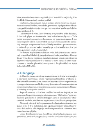 Libro/Articulo 0•     6/20/05      3:06 PM     Página 31




                                                      EXCLUSIÓN E INCLUSIÓN SOCIAL


                    tein o personificada de manera esquizoide por el imperial Doctor Jeykill y el Se-
                    ñor Hyde. Máxima virtud, máxima vanidad.
                         Este hiatos de la ciencia, aún cuando antiguo, se torna hoy en una fisura co-
                    municativa entre hombres y sociedades, proveniente aquel por efecto del con-
                    cepto positivista decimonónico en el que ciencia excluía al hombre y todo lo hu-
                    mano alrededor de él.
                         La exhortación de Mme. Curie sintetiza y hace proverbial la idea de ciencia,
                    la ciencia de ‘physis’ por antonomasia, como la ciencia natural y exacta: ‘En la
                    ciencia hemos de interesarnos por las cosas, no por las personas’, a pesar de que
                    su investigación sobre la radioactividad, una nueva forma de entender la mate-
                    ria y la energía, le deparara dos Premios Nóbel y considerara que este elemento,
                    el radium, le pertenecía a ‘todo el mundo’ y que la ciencia debería servir al ‘pu-
                    blico’, ‘pertenecer a toda la humanidad’.
                         Por fortuna, hoy la contextualización social de la ciencia es una caracte-
                    rística esencial del Modo 2 de hacer ciencia en todos los países líderes del mun-
                    do, en virtud de que políticos y ciudadanos tienden a intervenir más en los
                    objetivos y resultados sociales de la ciencia y la nueva ciencia se centra y con-
                    centra en la transdisciplinaridad, antes que en la disciplinaridad, tan típicas
                    de los Siglos XIX y XX.


                    ▲ El lenguaje
                        Si el hombre común y corriente se encuentra con la ciencia, la tecnología y
                    la innovación incorporada a objetos y a procesos del mundo de la vida y su ce-
                    rebro ensambla elementos, datos y vacíos, en la construcción de sus propios con-
                    ceptos para hacer comprensible lo que ve y siente -así sea de manera errónea- su
                    encuentro con ella es menos traumático que cuando se encuentra con el lengua-
                    je hablado y escrito por los científicos.
                        Sorprendentemente, la ciencia es, en ultima instancia, un lenguaje, un len-
                    guaje natural de proposiciones generales sujetas, mas a ‘falsificaciones’ que a veri-
                    ficaciones -para decirlo en términos de Popper- acerca de las ‘conjeturas y refuta-
                    ciones’ de la realidad para afirmar o negar construcciones de conceptos y teorías.
                        Además de valerse de los lenguajes naturales, la ciencia emplea otros len-
                    guajes, como el de la matemática, para separar, distinguir y calcular la diver-
                    sidad de la realidad y los lenguajes artificiales para reducir a términos bina-
                    rios toda su complejidad.
                        Quiere decir lo anterior que el problema inicial de la ciencia es su com-
                    presibilidad, alternancia, reciprocidad y convalidación comunicativa, por par-


                                                        31 ZULLY DAVID HOYOS
 