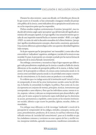 Libro/Articulo 0•     6/20/05      3:06 PM     Página 33




                                                     EXCLUSIÓN E INCLUSIÓN SOCIAL


                        Durante los años recientes –acaso una década- en Colombia por efectos de
                    lo que ocurre en el mundo, se han comenzado a inaugurar estudios de percep-
                    ción pública de la ciencia, como indicadores de su apropiación social como ocu-
                    rre en los respectivos países que los emprenden.
                        Dichos estudios emplean corrientemente el termino ‘percepción’, mas tra-
                    ducido del termino anglo-sajón ‘perception’ que del derivado del significado se-
                    mántico del concepto español, en el que significa ‘una sensación interior que re-
                    sulta de una impresión material hecha en nuestros sentidos’ –RAE- y en inglés
                    -OED- en razón de toda la discusión sensualista de la flema británica, ‘percep-
                    tion’ significa simultáneamente concepto, observación, conciencia, apreciación.
                    Una enorme diferencia epistemológica sobre una aparente identidad lingüística
                    indo-europea.
                        Se da por supuesto que las ‘percepciones’ son ‘mesurables’ y como tales se han
                    convertido en ‘indicadores’ cognitivos, axiológicos y sociales de la ciencia en una
                    sociedad. Es pues, la percepción un concepto acuñado por las nuevas formas de
                    evaluación de la ciencia llamada ‘cienciometría’.
                        Sin embargo, conveniente y necesario es, bajo el rigor supuesto que debe se-
                    guir todo procedimiento empleado por la ciencia o cuando se habla de ciencia,
                    diferenciar en los estudios de percepción pública de la ciencia, si dichas ‘medi-
                    ciones’ de la percepción se refieren a la ciencia como institución social; si a la
                    ciencia como actividad o practica social; si a la actividad como corpus o reservo-
                    rios de conocimientos; si a la ciencia como un producto o un resultado.
                        Es evidente que si se indaga acerca de la institución social ‘ciencia’ se la es-
                    tá comparando al resto de las otras instituciones sociales como las del idio-
                    ma, la familia, la comunidad, la religión, la política. Pues como tal, la cien-
                    cia representa un conjunto de normas, principios, técnicas, instrumentos que
                    corresponden a unos objetos y fines que los individuos acatan, toman en se-
                    rio, respetan, valoran y adecuan su comportamiento para desarrollarla y apli-
                    carla, por lo tanto aceptan la institución supra individual que les determina
                    su acceso, permanencia y expulsión, como ocurre en las restantes institucio-
                    nes sociales, idéntico a que ocurre los partidos, iglesias, escuelas, clubes, co-
                    munidades.
                        Un enfoque muy diferente es el de investigar ‘midiendo’ a través de la
                    percepción la ‘comprensión’ de los códigos, métodos, conceptos, teorías, pro-
                    cesos, procedimientos, productos, de la ciencia, lo cual hace referencia al sig-
                    nificado estricto de ‘sociedad del conocimiento’, pues en la medida en que
                    los ciudadanos comunes y corrientes no sean capaces de leer y escribir tex-
                    tos, interpretar símbolos, aprender mutuamente, transformar contenidos ex-


                                                       33 ZULLY DAVID HOYOS
 