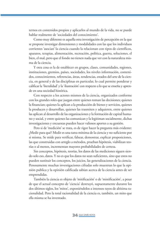 Libro/Articulo 0•   6/20/05    3:06 PM      Página 34




                ternos en contenidos propios y aplicarlos al mundo de la vida, no se puede
                hablar realmente de ‘sociedades del conocimiento’.
                     Como muy diferente es aquella otra investigación de percepción en la que
                se propone investigar dimensiones y modalidades con las que los individuos
                corrientes ‘asocian’ la ciencia cuando la relacionan con tipos de científicos,
                aparatos, terapias, alimentación, recreación, política, guerra, soluciones, el
                bien, el mal, pero que el fondo no tienen nada que ver con la naturaleza mis-
                ma de la ciencia.
                     Y otra cosa es la de establecer en grupos, clases, comunidades, regiones,
                instituciones, gremios, países, sociedades, los niveles información, conteni-
                dos, conocimientos, referencias, áreas, tendencias, estados del arte de la cien-
                cia, en general y de las disciplinas en particular, lo cual permite ponderar y
                calificar la ‘literalidad’ y la ‘ilustración’ con respecto a lo que se enseña y apren-
                de en una sociedad histórica.
                     Con respecto a los actores mismos de la ciencia, organizados conforme
                con los grandes roles que juegan entre quienes toman las decisiones; quienes
                la financian; quienes la aplican a la producción de bienes y servicios, quienes
                la producen y desarrollan, quienes las trasmiten y adquieren, entre quienes
                las aplican al desarrollo de las organizaciones y la formación de capital huma-
                no y social, y entre quienes las comunican y la legitiman socialmente, dichas
                investigaciones y encuestas pueden hacer valiosos aportes a su gestión.
                     Pero si de ‘medición’ se trata, es de rigor hacer la pregunta más evidente:
                ¿Medir para qué? Medir es una tarea mínima de la ciencia y no suficiente por
                si misma. Se mide para verificar, falsear, demostrar, explicar proposiciones,
                las que construidas con arreglo a métodos, prueban hipótesis, viabilizan teo-
                rías o al menos, incrementan mayores probabilidades de certeza.
                     Sin conceptos, hipótesis, teorías, los datos de las mediciones siguen sien-
                do solo eso, datos. Y no es que los datos no sean suficientes, sino que estos no
                pueden sustituir los conceptos, los juicios, las generalizaciones de la ciencia.
                Penosamente muchas investigaciones cifradas solo muestran lo que la opi-
                nión publica y la opinión calificada sabían acerca de la ciencia antes de ser
                emprendidas.
                     También la ciencia es objeto de ‘mitificación’ o de ‘mistificación’, a pesar
                de que el actual concepto de ‘ciencia’ destruyó, supuestamente durante los
                dos últimos siglos, los ‘mitos’, exponiéndolos a intensos rayos de altísima ra-
                cionalidad. Pero la total racionalidad de la ciencia es, también, un mito que
                ella misma se ha inventado.



                                                    34 ZULLY DAVID HOYOS
 