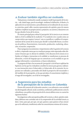Libro/Articulo 0•     6/20/05      3:06 PM      Página 35




                                                      EXCLUSIÓN E INCLUSIÓN SOCIAL



                    ▲ Evaluar también significa ser evaluado
                         Toda persona o institución cuando se propone medir la percepción de la cien-
                    cia, - vale, desde luego, para la tecnología- mediante la definición, el diseño y la
                    aplicación de sus instrumentos y procedimientos en la realización de una encues-
                    ta, entrevista, panel, taller, muestra representativa de opinión, pone de manera
                    explicita e implícita sus propios juicios y prejuicios, sus aciertos y desaciertos con
                    los que aborda el tema de la ciencia.
                         El criterio principal para evaluar la ‘percepción’ de la ciencia en un contexto
                    dado es el de la utilidad de la medición: Y la medición sirve cuando exista un
                    cuerpo teórico que requiera ‘conocer’, esto es cuantificar y cualificar el compor-
                    tamiento de los actores de la ciencia para ‘decidir’ su desarrollo futuro, en térmi-
                    nos de políticas, financiamiento, innovación, producción, marketing, educa-
                    ción, recreación, cooperación.
                         Hacer preguntas inconsistentes e impertinentes sobre la gestión de la ciencia
                    es abrir y emprender tareas que no concluyen porque están soportadas sobre dis-
                    cursos virtuosos que no afectan la realidad y si los discursos de la ciencia no se
                    fundan en la lógica e interactúan en la realidad, se transforman en procesos de
                    alienación, a través de lenguajes que no comunican o en la medida en que no
                    agregan información y conocimiento, se hacen redundantes.
                         La pregunta de base a las encuestas de ‘percepción’ es la de hacer explicitas las
                    hipótesis con las que los evaluadores conciben la ciencia para generar, realmen-
                    te, una interacción entre el observador y el observado, de lo contrario, las res-
                    puestas son realizadas y procesadas solo desde la perspectiva del encuestador o
                    del medidor de la percepción, en las que prevalece el conocimiento implícito y
                    el sesgo del investigador y no el de los investigados.


                    ▲ Sugerencia para los estudios
                     de la percepción de la ciencia en Colombia
                        Dentro del contexto de la discusión anterior y con referencia a una sociedad
                    tan desintegrada cultural, social, económica, ambiental y políticamente como la
                    colombiana, una política de percepción de la ciencia debiera tener en cuenta los
                    siguientes hechos:
                        Investigaciones sobre percepción publica de la ciencia, es decir, opinión ciuda-
                    dana, debieran estar centradas más en la comprensión de la actividad ciencia, es
                    decir, ‘cómo, para qué, por qué, con qué, quienes y para quienes se hace ciencia’
                    que en la suficiencia, insuficiencia sobre los conocimientos mismos de la ciencia.


                                                        35 ZULLY DAVID HOYOS
 